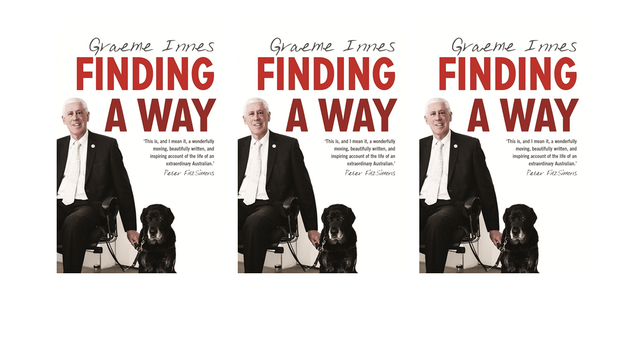 A repeated image of a book cover. A person is seated on a chair in front of a white background. Their guide dog is seated on the floor next to them. The words "Graeme Innes", "finding a way" and "this is, and I mean it, a wonderfully moving, beautifully written and inspiring account of the life of an extraordinary Australian. Peter Fitzsimons" are displayed. The image is repeated three times across the screen. 